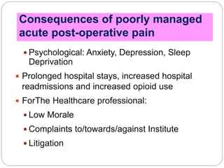  Psychological: Anxiety, Depression, Sleep
Deprivation
 Prolonged hospital stays, increased hospital
readmissions and increased opioid use
 ForThe Healthcare professional:
 Low Morale
 Complaints to/towards/against Institute
 Litigation
Consequences of poorly managed
acute post-operative pain
 