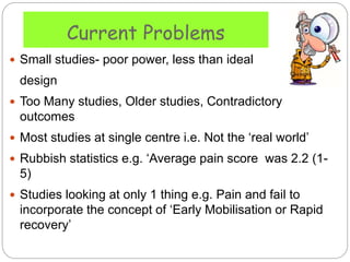Current Problems
 Small studies- poor power, less than ideal
design
 Too Many studies, Older studies, Contradictory
outcomes
 Most studies at single centre i.e. Not the ‘real world’
 Rubbish statistics e.g. ‘Average pain score was 2.2 (1-
5)
 Studies looking at only 1 thing e.g. Pain and fail to
incorporate the concept of ‘Early Mobilisation or Rapid
recovery’
 