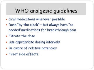 WHO analgesic guidelines
 Oral medications whenever possible
 Dose “by the clock” – but always have “as
needed”medications for breakthrough pain
 Titrate the dose
 Use appropriate dosing intervals
 Be aware of relative potencies
 Treat side effects
 