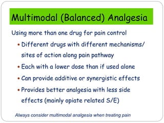 Multimodal (Balanced) Analgesia
Using more than one drug for pain control
 Different drugs with different mechanisms/
sites of action along pain pathway
 Each with a lower dose than if used alone
 Can provide additive or synergistic effects
 Provides better analgesia with less side
effects (mainly opiate related S/E)
Always consider multimodal analgesia when treating pain
 