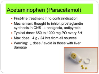 Acetaminophen (Paracetamol)
 First-line treatment if no contraindication
 Mechanism: thought to inhibit prostaglandin
synthesis in CNS → analgesia, antipyretic
 Typical dose: 650 to 1000 mg PO every 6H
 Max dose: 4 g / 24 hrs from all sources
 Warning: ↓ dose / avoid in those with liver
damage
 