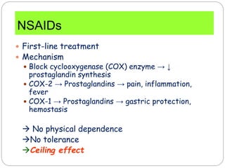 NSAIDs
 First-line treatment
 Mechanism
 Block cyclooxygenase (COX) enzyme → ↓
prostaglandin synthesis
 COX-2 → Prostaglandins → pain, inflammation,
fever
 COX-1 → Prostaglandins → gastric protection,
hemostasis
 No physical dependence
No tolerance
Ceiling effect
 