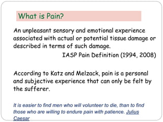 An unpleasant sensory and emotional experience
associated with actual or potential tissue damage or
described in terms of such damage.
IASP Pain Definition (1994, 2008)
According to Katz and Melzack, pain is a personal
and subjective experience that can only be felt by
the sufferer.
It is easier to find men who will volunteer to die, than to find
those who are willing to endure pain with patience. Julius
Caesar
What is Pain?
 