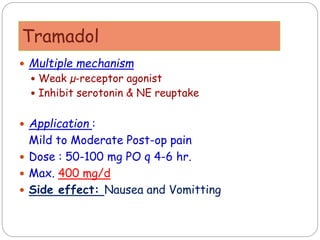 Tramadol
 Multiple mechanism
 Weak µ-receptor agonist
 Inhibit serotonin & NE reuptake
 Application :
Mild to Moderate Post-op pain
 Dose : 50-100 mg PO q 4-6 hr.
 Max. 400 mg/d
 Side effect: Nausea and Vomitting
 