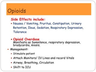 Side Effects include:
 Nausea / Vomiting, Pruritus, Constipation, Urinary
Retention, Ileus, Sedation, Respiratory Depression,
Tolerance
 Opioid Overdose
Manifests as Somnilence, respiratory depression,
bradycardia, miosis.
 Management:
 Stimulate patient
 Attach Monitors/ IV Lines and record Vitals
 Airway, Breathing, Circulation
 Shift to ICU
Opioids
 