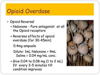 Opioid Overdose
 Opioid Reversal
 Naloxone - Pure antagonist at all
the Opioid receptors
 Reverses effects of opioid
overdose (for 30-45min)
0.4mg ampuole
Dilute: 1mL Naloxone + 9mL
Saline = 0.04 mg/mL conc.
 Give 0.04 to 0.08 mg (1 to 2 mL)
IV every 3-5 minutes till
condition improves
 