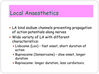 Local Anaesthetics
 LA bind sodium channels preventing propagation
of action potentials along nerves
 Wide variety of LA with different
characteristics:
 Lidocaine (Lox) – fast onset, short duration of
action
 Bupivacaine (Sensorcaine) – slow onset, longer
duration
 Ropivacaine: longer duration, less cardiotoxic
 