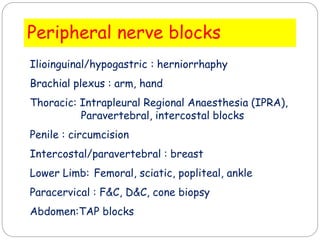 Peripheral nerve blocks
Ilioinguinal/hypogastric : herniorrhaphy
Brachial plexus : arm, hand
Thoracic: Intrapleural Regional Anaesthesia (IPRA),
Paravertebral, intercostal blocks
Penile : circumcision
Intercostal/paravertebral : breast
Lower Limb: Femoral, sciatic, popliteal, ankle
Paracervical : F&C, D&C, cone biopsy
Abdomen:TAP blocks
 