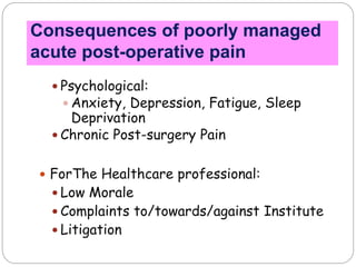  Psychological:
 Anxiety, Depression, Fatigue, Sleep
Deprivation
 Chronic Post-surgery Pain
 ForThe Healthcare professional:
 Low Morale
 Complaints to/towards/against Institute
 Litigation
Consequences of poorly managed
acute post-operative pain
 