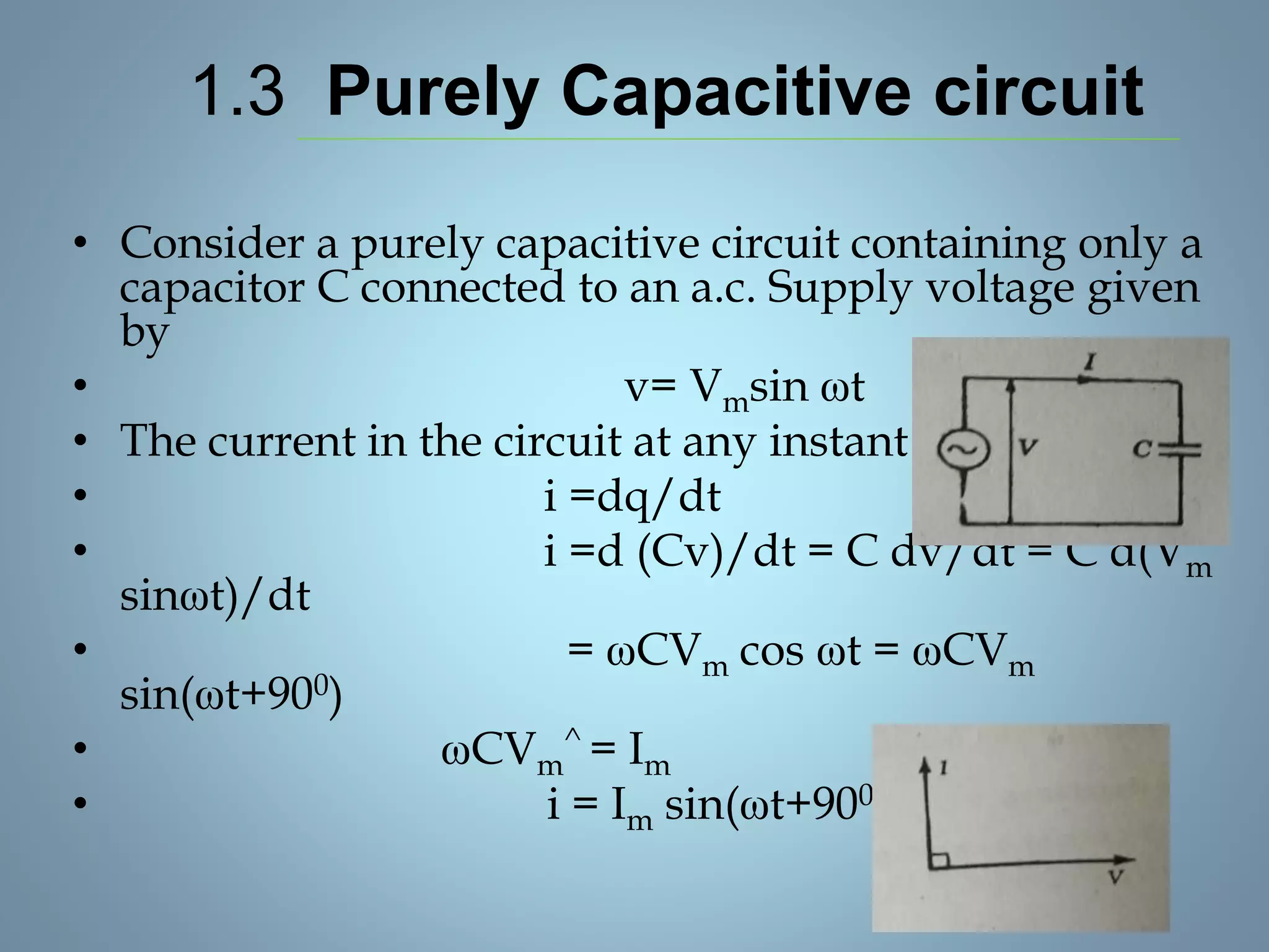 1.3 Purely Capacitive circuit
• Consider a purely capacitive circuit containing only a
capacitor C connected to an a.c. Supply voltage given
by
• v= Vmsin ωt
• The current in the circuit at any instant is
• i =dq/dt
• i =d (Cv)/dt = C dv/dt = C d(Vm
sinωt)/dt
• = ωCVm cos ωt = ωCVm
sin(ωt+900)
• ωCVm
^ = Im
• i = Im sin(ωt+900)
 