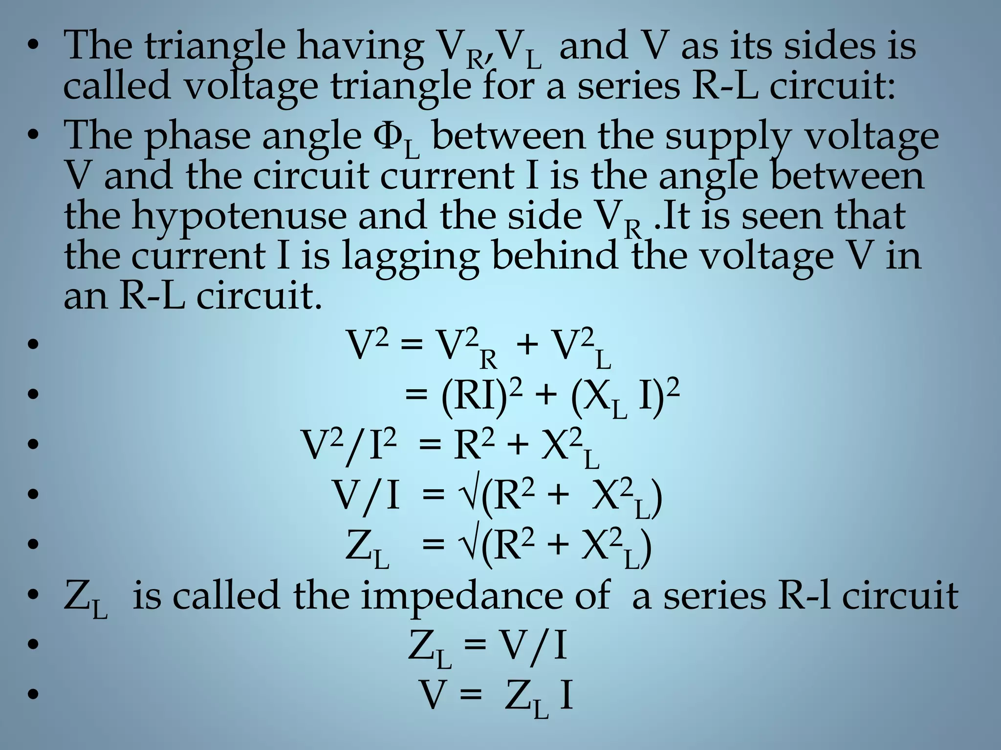• The triangle having VR,VL and V as its sides is
called voltage triangle for a series R-L circuit:
• The phase angle ΦL between the supply voltage
V and the circuit current I is the angle between
the hypotenuse and the side VR .It is seen that
the current I is lagging behind the voltage V in
an R-L circuit.
• V2 = V2
R + V2
L
• = (RI)2 + (XL I)2
• V2/I2 = R2 + X2
L
• V/I = √(R2 + X2
L)
• ZL = √(R2 + X2
L)
• ZL is called the impedance of a series R-l circuit
• ZL = V/I
• V = ZL I
 