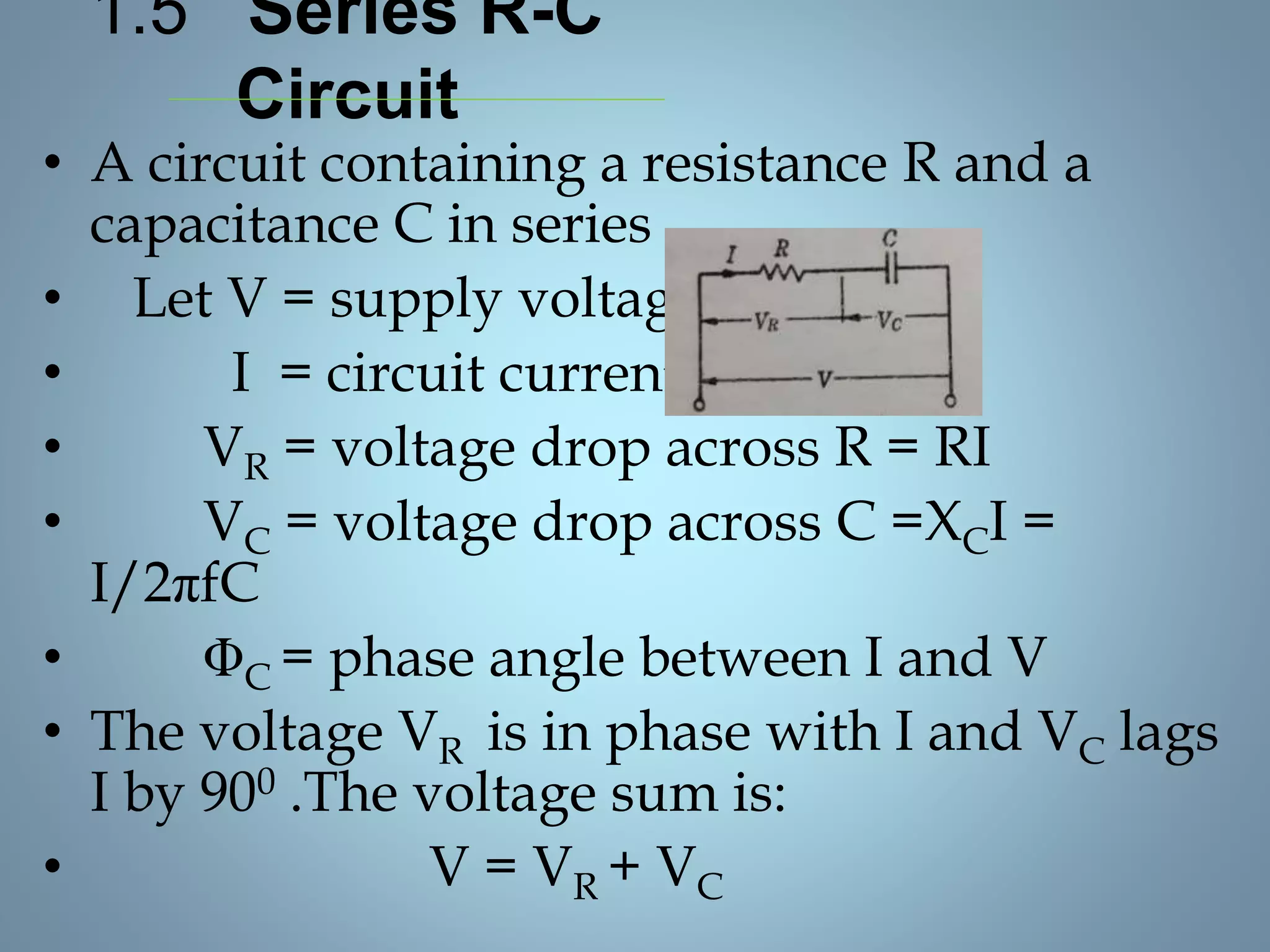 1.5 Series R-C
Circuit
• A circuit containing a resistance R and a
capacitance C in series
• Let V = supply voltage
• I = circuit current
• VR = voltage drop across R = RI
• VC = voltage drop across C =XCI =
I/2πfC
• ΦC = phase angle between I and V
• The voltage VR is in phase with I and VC lags
I by 900 .The voltage sum is:
• V = VR + VC
 