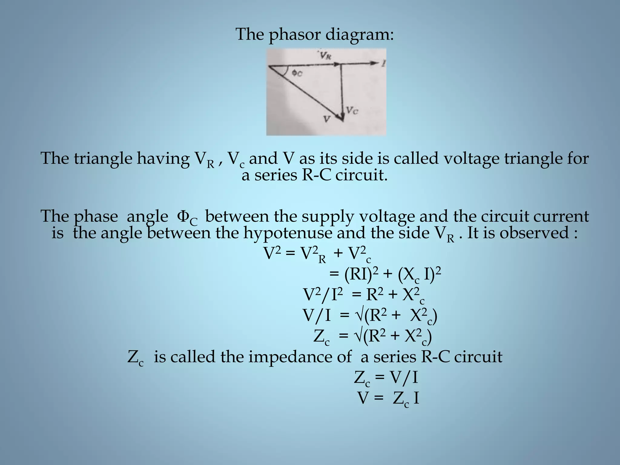 The phasor diagram:
The triangle having VR , Vc and V as its side is called voltage triangle for
a series R-C circuit.
The phase angle ΦC between the supply voltage and the circuit current
is the angle between the hypotenuse and the side VR . It is observed :
V2 = V2
R + V2
c
= (RI)2 + (Xc I)2
V2/I2 = R2 + X2
c
V/I = √(R2 + X2
c)
Zc = √(R2 + X2
c)
Zc is called the impedance of a series R-C circuit
Zc = V/I
V = Zc I
 