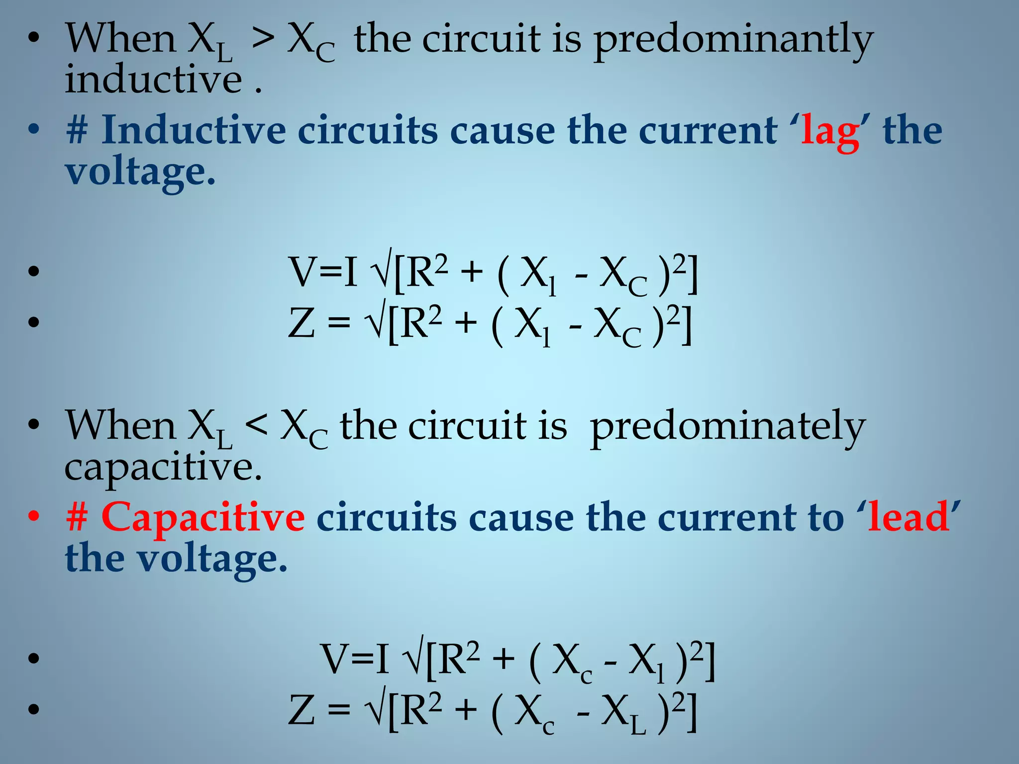 • When XL > XC the circuit is predominantly
inductive .
• # Inductive circuits cause the current ‘lag’ the
voltage.
• V=I √[R2 + ( Xl - XC )2]
• Z = √[R2 + ( Xl - XC )2]
• When XL < XC the circuit is predominately
capacitive.
• # Capacitive circuits cause the current to ‘lead’
the voltage.
• V=I √[R2 + ( Xc - Xl )2]
• Z = √[R2 + ( Xc - XL )2]
 