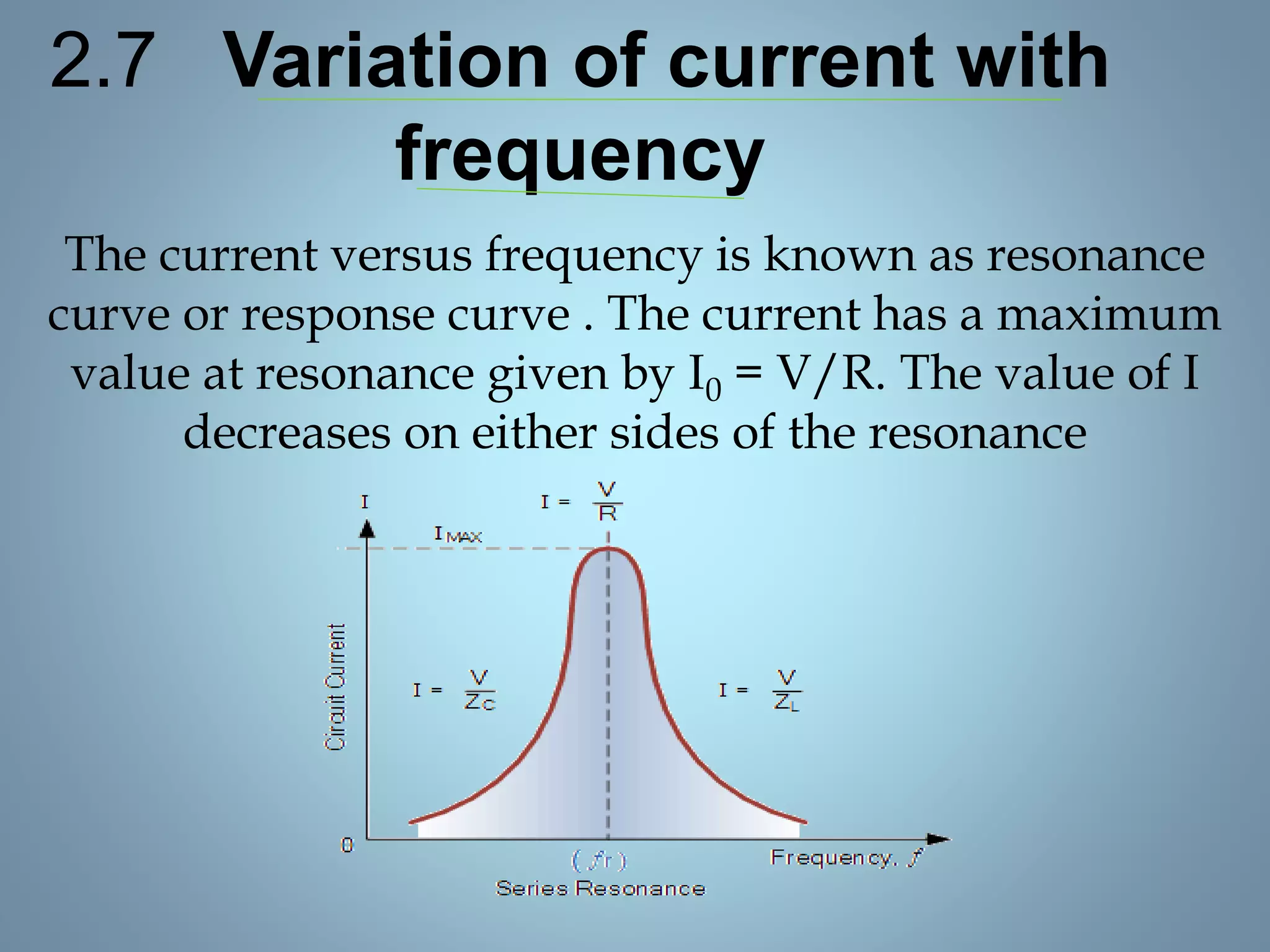 2.7 Variation of current with
frequency
The current versus frequency is known as resonance
curve or response curve . The current has a maximum
value at resonance given by I0 = V/R. The value of I
decreases on either sides of the resonance
 