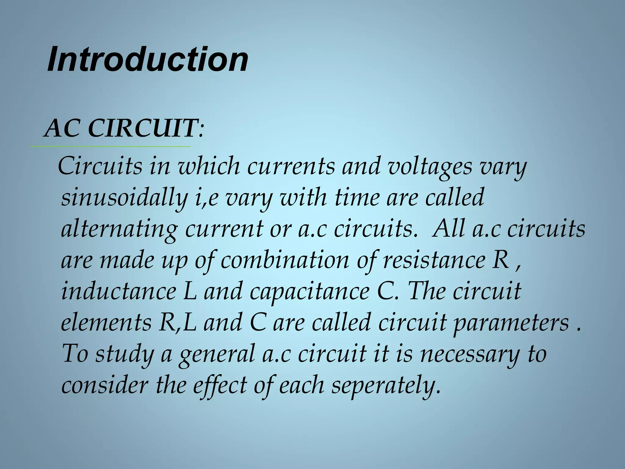 Introduction
AC CIRCUIT:
Circuits in which currents and voltages vary
sinusoidally i,e vary with time are called
alternating current or a.c circuits. All a.c circuits
are made up of combination of resistance R ,
inductance L and capacitance C. The circuit
elements R,L and C are called circuit parameters .
To study a general a.c circuit it is necessary to
consider the effect of each seperately.
 