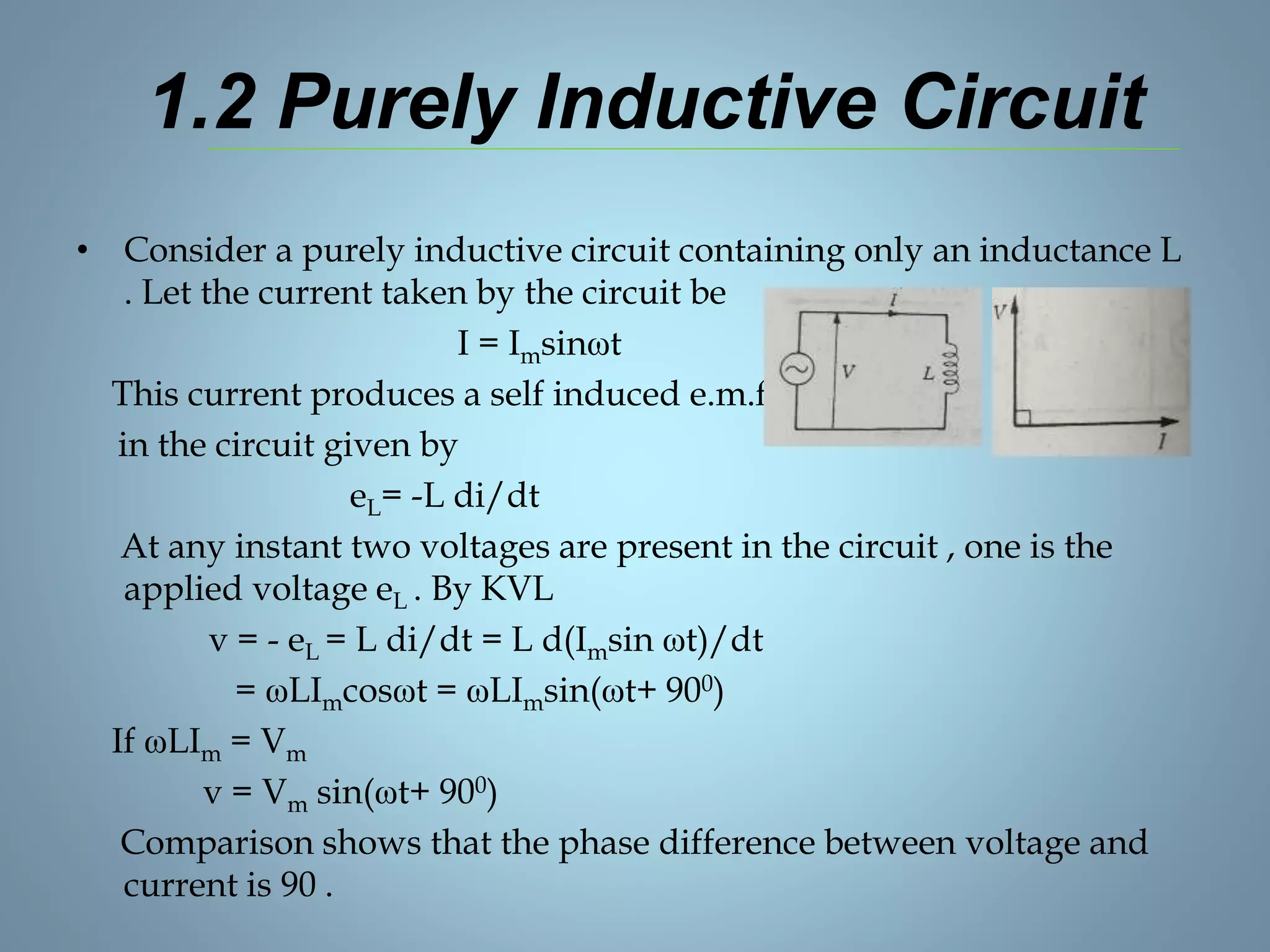 1.2 Purely Inductive Circuit
• Consider a purely inductive circuit containing only an inductance L
. Let the current taken by the circuit be
I = Imsinωt
This current produces a self induced e.m.f. eL
in the circuit given by
eL= -L di/dt
At any instant two voltages are present in the circuit , one is the
applied voltage eL . By KVL
v = - eL = L di/dt = L d(Imsin ωt)/dt
= ωLImcosωt = ωLImsin(ωt+ 900)
If ωLIm = Vm
v = Vm sin(ωt+ 900)
Comparison shows that the phase difference between voltage and
current is 90 .
 