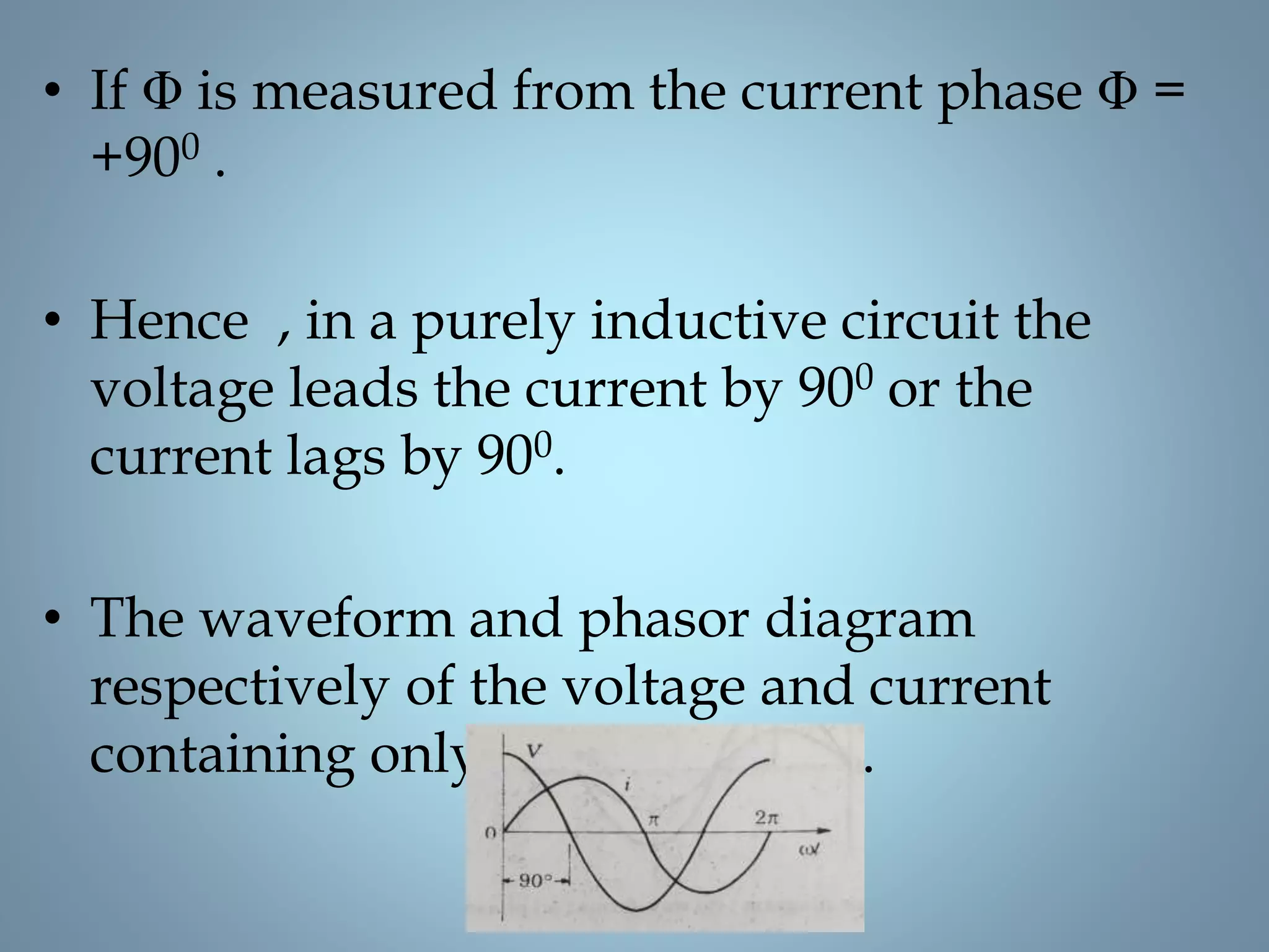 • If Φ is measured from the current phase Φ =
+900 .
• Hence , in a purely inductive circuit the
voltage leads the current by 900 or the
current lags by 900.
• The waveform and phasor diagram
respectively of the voltage and current
containing only on inductance .
 