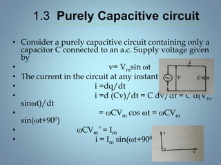 1.3 Purely Capacitive circuit
• Consider a purely capacitive circuit containing only a
capacitor C connected to an a.c. Supply voltage given
by
• v= Vmsin ωt
• The current in the circuit at any instant is
• i =dq/dt
• i =d (Cv)/dt = C dv/dt = C d(Vm
sinωt)/dt
• = ωCVm cos ωt = ωCVm
sin(ωt+900)
• ωCVm
^ = Im
• i = Im sin(ωt+900)
 