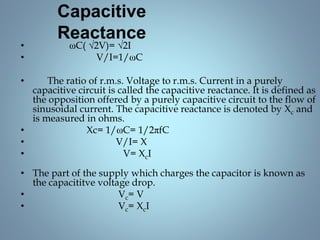 Capacitive
Reactance
• ωC( √2V)= √2I
• V/I=1/ωC
• The ratio of r.m.s. Voltage to r.m.s. Current in a purely
capacitive circuit is called the capacitive reactance. It is defined as
the opposition offered by a purely capacitive circuit to the flow of
sinusoidal current. The capacitive reactance is denoted by Xc and
is measured in ohms.
• Xc= 1/ωC= 1/2πfC
• V/I= X
• V= XcI
• The part of the supply which charges the capacitor is known as
the capacititve voltage drop.
• Vc= V
• Vc= XcI
 