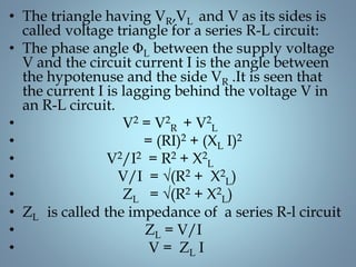 • The triangle having VR,VL and V as its sides is
called voltage triangle for a series R-L circuit:
• The phase angle ΦL between the supply voltage
V and the circuit current I is the angle between
the hypotenuse and the side VR .It is seen that
the current I is lagging behind the voltage V in
an R-L circuit.
• V2 = V2
R + V2
L
• = (RI)2 + (XL I)2
• V2/I2 = R2 + X2
L
• V/I = √(R2 + X2
L)
• ZL = √(R2 + X2
L)
• ZL is called the impedance of a series R-l circuit
• ZL = V/I
• V = ZL I
 