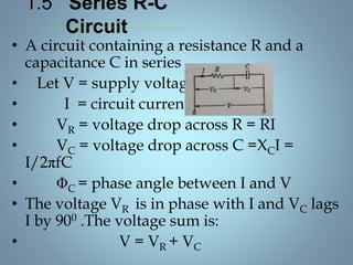 1.5 Series R-C
Circuit
• A circuit containing a resistance R and a
capacitance C in series
• Let V = supply voltage
• I = circuit current
• VR = voltage drop across R = RI
• VC = voltage drop across C =XCI =
I/2πfC
• ΦC = phase angle between I and V
• The voltage VR is in phase with I and VC lags
I by 900 .The voltage sum is:
• V = VR + VC
 