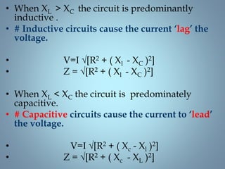 • When XL > XC the circuit is predominantly
inductive .
• # Inductive circuits cause the current ‘lag’ the
voltage.
• V=I √[R2 + ( Xl - XC )2]
• Z = √[R2 + ( Xl - XC )2]
• When XL < XC the circuit is predominately
capacitive.
• # Capacitive circuits cause the current to ‘lead’
the voltage.
• V=I √[R2 + ( Xc - Xl )2]
• Z = √[R2 + ( Xc - XL )2]
 