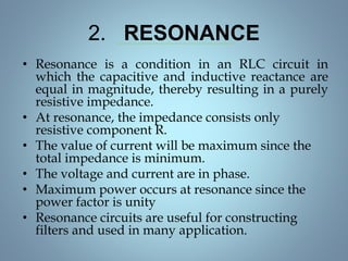 2. RESONANCE
• Resonance is a condition in an RLC circuit in
which the capacitive and inductive reactance are
equal in magnitude, thereby resulting in a purely
resistive impedance.
• At resonance, the impedance consists only
resistive component R.
• The value of current will be maximum since the
total impedance is minimum.
• The voltage and current are in phase.
• Maximum power occurs at resonance since the
power factor is unity
• Resonance circuits are useful for constructing
filters and used in many application.
 