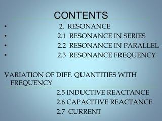 CONTENTS
• 2. RESONANCE
• 2.1 RESONANCE IN SERIES
• 2.2 RESONANCE IN PARALLEL
• 2.3 RESONANCE FREQUENCY
VARIATION OF DIFF. QUANTITIES WITH
FREQUENCY
2.5 INDUCTIVE REACTANCE
2.6 CAPACITIVE REACTANCE
2.7 CURRENT
 