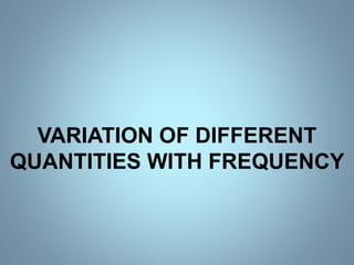 VARIATION OF DIFFERENT
QUANTITIES WITH FREQUENCY
 