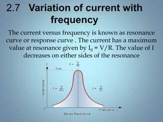 2.7 Variation of current with
frequency
The current versus frequency is known as resonance
curve or response curve . The current has a maximum
value at resonance given by I0 = V/R. The value of I
decreases on either sides of the resonance
 