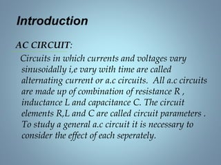 Introduction
AC CIRCUIT:
Circuits in which currents and voltages vary
sinusoidally i,e vary with time are called
alternating current or a.c circuits. All a.c circuits
are made up of combination of resistance R ,
inductance L and capacitance C. The circuit
elements R,L and C are called circuit parameters .
To study a general a.c circuit it is necessary to
consider the effect of each seperately.
 