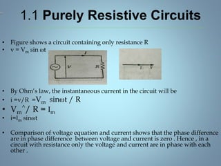 1.1 Purely Resistive Circuits
• Figure shows a circuit containing only resistance R
• v = Vm sin ωt
• By Ohm’s law, the instantaneous current in the circuit will be
• i =v/R =Vm sinωt / R
• Vm
^/ R = Im
• i=Im sinωt
• Comparison of voltage equation and current shows that the phase difference
are in phase difference between voltage and current is zero . Hence , in a
circuit with resistance only the voltage and current are in phase with each
other .
 