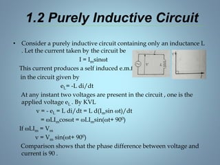 1.2 Purely Inductive Circuit
• Consider a purely inductive circuit containing only an inductance L
. Let the current taken by the circuit be
I = Imsinωt
This current produces a self induced e.m.f. eL
in the circuit given by
eL= -L di/dt
At any instant two voltages are present in the circuit , one is the
applied voltage eL . By KVL
v = - eL = L di/dt = L d(Imsin ωt)/dt
= ωLImcosωt = ωLImsin(ωt+ 900)
If ωLIm = Vm
v = Vm sin(ωt+ 900)
Comparison shows that the phase difference between voltage and
current is 90 .
 