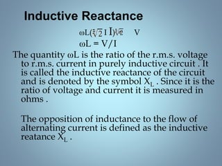 Inductive Reactance
ωL( I I) = V
ωL = V/I
The quantity ωL is the ratio of the r.m.s. voltage
to r.m.s. current in purely inductive circuit . It
is called the inductive reactance of the circuit
and is denoted by the symbol XL . Since it is the
ratio of voltage and current it is measured in
ohms .
The opposition of inductance to the flow of
alternating current is defined as the inductive
reatance XL .
 