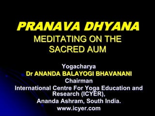 PRANAVA DHYANA
MEDITATING ON THE
SACRED AUM
Yogacharya
Dr ANANDA BALAYOGI BHAVANANI
Chairman
International Centre For Yoga Education and
Research (ICYER),
Ananda Ashram, South India.
www.icyer.com
 