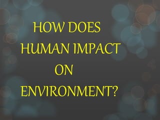 HOW DOES
HUMAN IMPACT
ON
ENVIRONMENT?
 