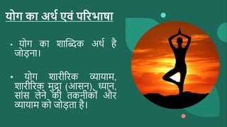 योग का अर्थ एवं पररभाषा
• योग का शाब्दिक अर्थ है
जोड़ना।
• योग शारीररक व्यायाम,
शारीररक मुद्रा (आसन), ध्यान,
साांस लेने की तकनीकोां और
व्यायाम को जोड़ता है।
 