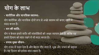 योग क
े लाभ
• शारीररक और मानससक स्वास्थ्य:-
योग शारीररक और मानससक दोनोां रूप से अच्छे स्वास्थ्य को बनाए रखने में
मदद करता है।
• मन की शांसि:-
योग न क
े वल हमारे शरीर की माांसपेसशयोां को अच्छा व्यायाम देता है, बब्दि यह
हमारे सदमाग को शाांत रखने में भी मदद करता है।
• िनाव मुक्त जीवन:-
योग तनाव से राहत देता है और बेहतर नीांद लाता है, भूख और पाचन को बढाता
है। यह सदमाग को हमेशा शाांत रखता है।
 
