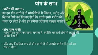 योग क
े लाभ
• शरीर की र्कान:-
जब हम योग करते हैं तो माांसपेसशयोां में ब्दखांचाव, मरोड़ और
ब्दखांचाव जैसी कई सियाएां होती हैं। इससे हमारे शरीर की
र्कान दू र होती है और हम हमेशा तरोताजा महसूस करते हैं।
• रोग मुक्त शरीर
योगाभ्यास शरीर को स्वस्र् बनाता है, क्ोांसक यह हमें रोगोां से लड़ने की
शब्दि देता है।
• यसद आप सनयसमत रूप से योग करते हैं तो आपक
े शरीर में ऊजाथ का
सांचार होगा।
 