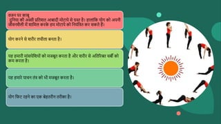 वजन पर काबू
दुसनया की अस्सी प्रसतशत आबादी मोटापे से ग्रस्त है। हालाांसक योग को अपनी
जीवनशैली में शासमल करक
े हम मोटापे को सनयांसित कर सकते हैं।
योग करने से शरीर लचीला बनता है।
यह हमारी माांसपेसशयोां को मजबूत करता है और शरीर से असतररि चबी को
कम करता है।
यह हमारे पाचन तांि को भी मजबूत करता है।
योग सिट रहने का एक बेहतरीन तरीका है।
 