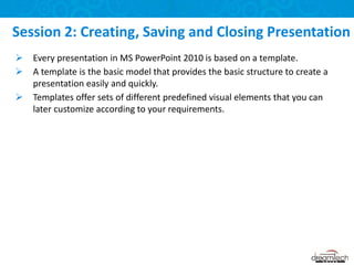  Every presentation in MS PowerPoint 2010 is based on a template.
 A template is the basic model that provides the basic structure to create a
presentation easily and quickly.
 Templates offer sets of different predefined visual elements that you can
later customize according to your requirements.
Session 2: Creating, Saving and Closing Presentation
 