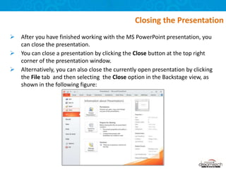  After you have finished working with the MS PowerPoint presentation, you
can close the presentation.
 You can close a presentation by clicking the Close button at the top right
corner of the presentation window.
 Alternatively, you can also close the currently open presentation by clicking
the File tab and then selecting the Close option in the Backstage view, as
shown in the following figure:
Closing the Presentation
 