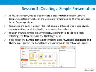  In MS PowerPoint, you can also create a presentation by using Sample
templates option available in the Available Templates and Themes category
in the Backstage view.
 Templates are built-in design files that contain different predefined styles,
such as font face and size, background and colour scheme.
 You can create a simple presentation by clicking the File tab and then
selecting the New option in the Backstage view.
 Now, select the Sample templates template under Available Templates and
Themes category in the Backstage view, as shown in the following figure:
Session 3: Creating a Simple Presentation
 