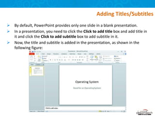  By default, PowerPoint provides only one slide in a blank presentation.
 In a presentation, you need to click the Click to add title box and add title in
it and click the Click to add subtitle box to add subtitle in it.
 Now, the title and subtitle is added in the presentation, as shown in the
following figure:
Adding Titles/Subtitles
 