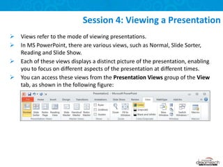  Views refer to the mode of viewing presentations.
 In MS PowerPoint, there are various views, such as Normal, Slide Sorter,
Reading and Slide Show.
 Each of these views displays a distinct picture of the presentation, enabling
you to focus on different aspects of the presentation at different times.
 You can access these views from the Presentation Views group of the View
tab, as shown in the following figure:
Session 4: Viewing a Presentation
 