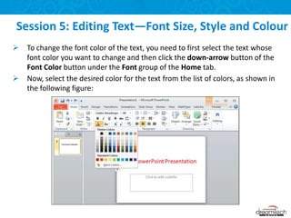 To change the font color of the text, you need to first select the text whose
font color you want to change and then click the down-arrow button of the
Font Color button under the Font group of the Home tab.
 Now, select the desired color for the text from the list of colors, as shown in
the following figure:
Session 5: Editing Text—Font Size, Style and Colour
 
