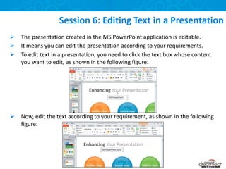  The presentation created in the MS PowerPoint application is editable.
 It means you can edit the presentation according to your requirements.
 To edit text in a presentation, you need to click the text box whose content
you want to edit, as shown in the following figure:
 Now, edit the text according to your requirement, as shown in the following
figure:
Session 6: Editing Text in a Presentation
 