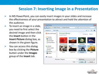  In MS PowerPoint, you can easily insert images in your slides and increase
the effectiveness of your presentation to attract and hold the attention of
the audience.
Session 7: Inserting Image in a Presentation
 To insert an image in a slide,
you need to first select the
desired image and then click
the Insert button in the
Insert Picture dialog box, as
shown in the given figure.
 You can access this dialog
box by clicking the Picture
button under the Images
group of the Insert tab.
 