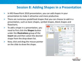  In MS PowerPoint 2010 presentation, you can add shapes in your
presentation to make it attractive and more productive.
 There are numerous predefined shapes that you can choose to add in a
presentation, such as basic shapes, symbol shapes, block shapes and
flowcharts.
Session 8: Adding Shapes in a Presentation
 To add a shape in a presentation, you
need to first click the Shapes button
under the Illustrations group of the
Insert tab and then select the desired
shape from the drop-down list.
 Now, click and drag the mouse pointer
on the slide to draw the shape.
 